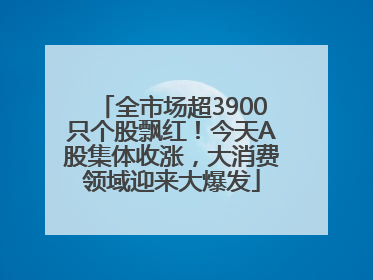 全市场超3900只个股飘红！今天A股集体收涨，大消费领域迎来大爆发