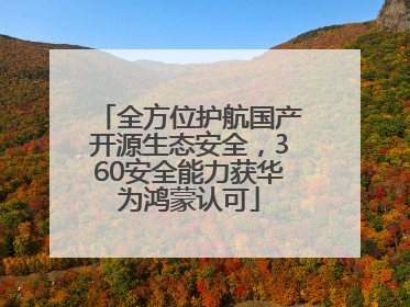 全方位护航国产开源生态安全，360安全能力获华为鸿蒙认可
