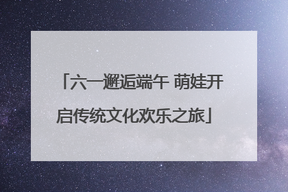 六一邂逅端午 萌娃开启传统文化欢乐之旅