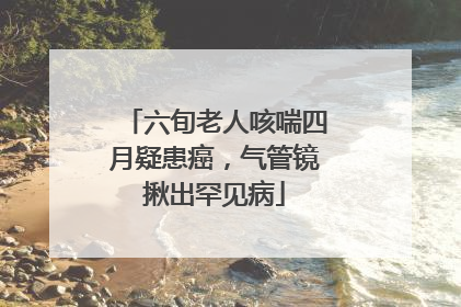 六旬老人咳喘四月疑患癌，气管镜揪出罕见病