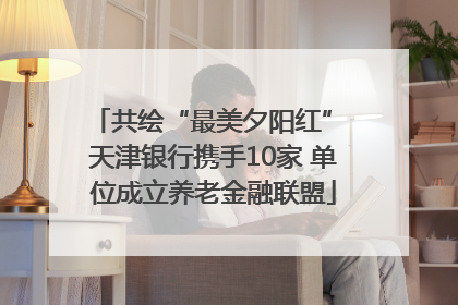 共绘“最美夕阳红” 天津银行携手10家 单位成立养老金融联盟