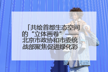 共绘首都生态空间的“立体画卷”——北京市政协和市委统战部聚焦促进绿化彩化美化生态空间建设联合协商议政