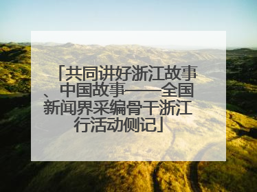 共同讲好浙江故事、中国故事——全国新闻界采编骨干浙江行活动侧记