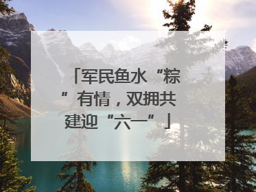 军民鱼水“粽”有情，双拥共建迎“六一”