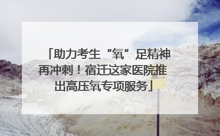 助力考生“氧”足精神再冲刺！宿迁这家医院推出高压氧专项服务