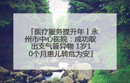 医疗服务提升年丨永州市中心医院：成功取出支气管异物 1岁10个月患儿转危为安