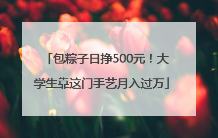 包粽子日挣500元！大学生靠这门手艺月入过万
