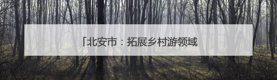 北安市：拓展乡村游领域 提供“微度假”场所