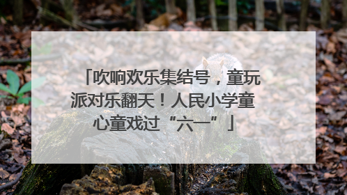 吹响欢乐集结号，童玩派对乐翻天！人民小学童心童戏过“六一”