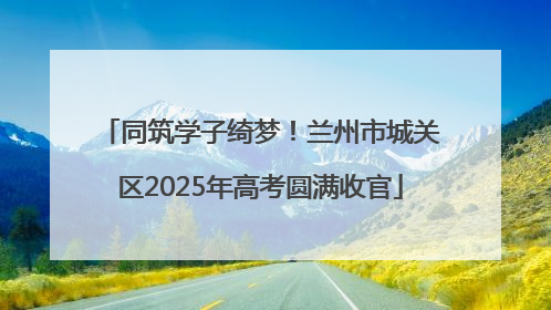 同筑学子绮梦！兰州市城关区2025年高考圆满收官