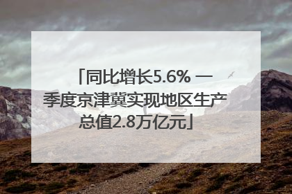 同比增长5.6% 一季度京津冀实现地区生产总值2.8万亿元
