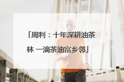 周利：十年深耕油茶林 一滴茶油富乡邻