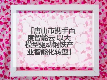 唐山市携手百度智能云 以大模型驱动钢铁产业智能化转型