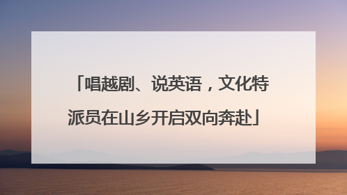 唱越剧、说英语，文化特派员在山乡开启双向奔赴