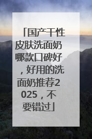 国产干性皮肤洗面奶哪款口碑好，好用的洗面奶推荐2025，不要错过