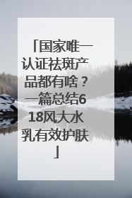 国家唯一认证祛斑产品都有啥？一篇总结618风大水乳有效护肤