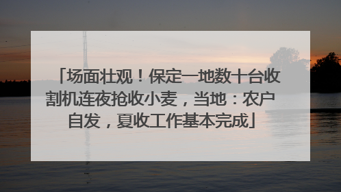 场面壮观！保定一地数十台收割机连夜抢收小麦，当地：农户自发，夏收工作基本完成