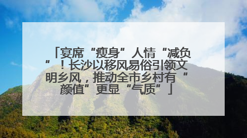 宴席“瘦身”人情“减负”！长沙以移风易俗引领文明乡风，推动全市乡村有“颜值”更显“气质”
