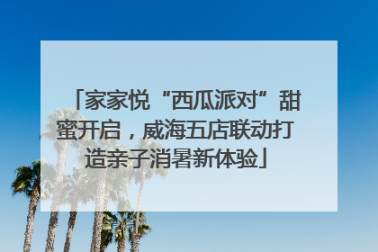家家悦“西瓜派对”甜蜜开启，威海五店联动打造亲子消暑新体验