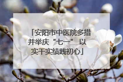 安阳市中医院多措并举庆“七一” 以实干实绩践初心