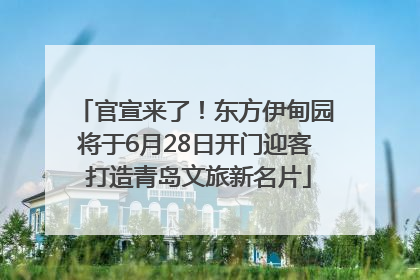 官宣来了！东方伊甸园将于6月28日开门迎客 打造青岛文旅新名片