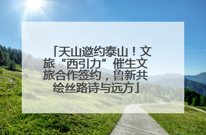 天山邀约泰山！文旅“西引力”催生文旅合作签约，鲁新共绘丝路诗与远方