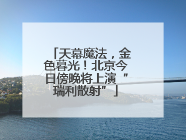 天幕魔法，金色暮光！北京今日傍晚将上演“瑞利散射”
