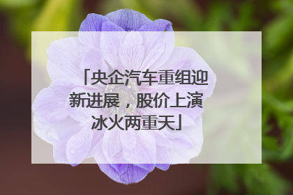 央企汽车重组迎新进展，股价上演冰火两重天