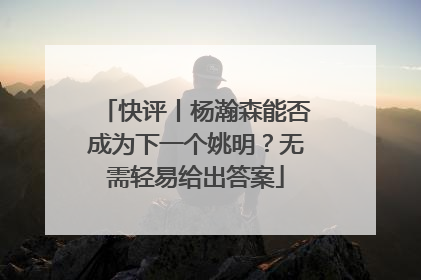 快评丨杨瀚森能否成为下一个姚明？无需轻易给出答案