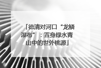 德清对河口“龙鳞瀑布”：置身绿水青山中的世外桃源