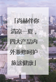 尚赫伴你清凉一夏，四大产品内外兼修呵护旅途健康