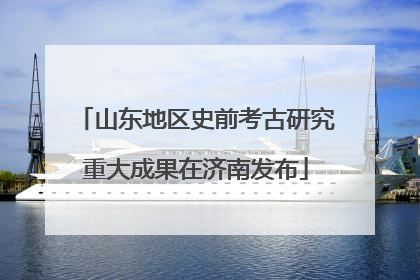 山东地区史前考古研究重大成果在济南发布