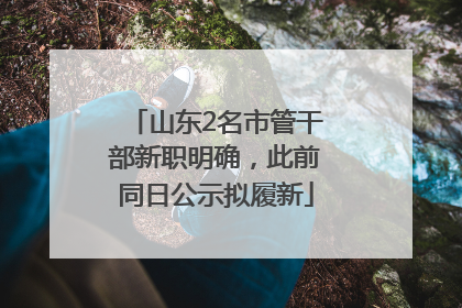 山东2名市管干部新职明确，此前同日公示拟履新