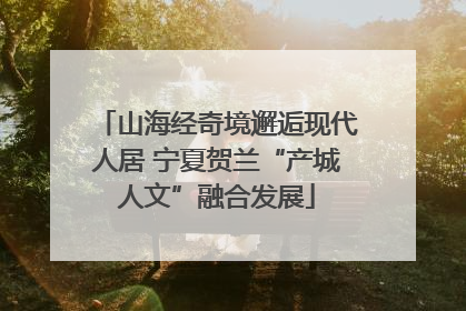 山海经奇境邂逅现代人居 宁夏贺兰“产城人文”融合发展