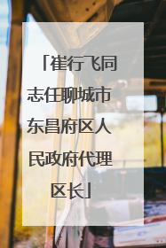 崔行飞同志任聊城市东昌府区人民政府代理区长