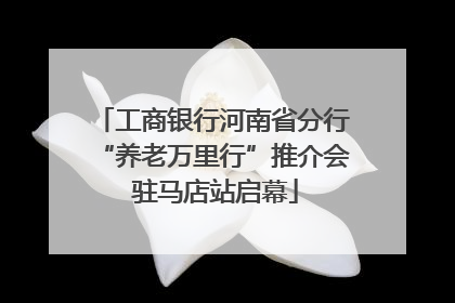 工商银行河南省分行“养老万里行”推介会 驻马店站启幕