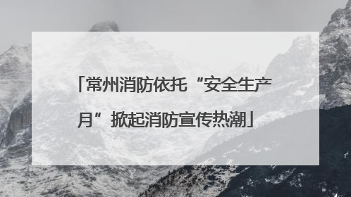 常州消防依托“安全生产月”掀起消防宣传热潮