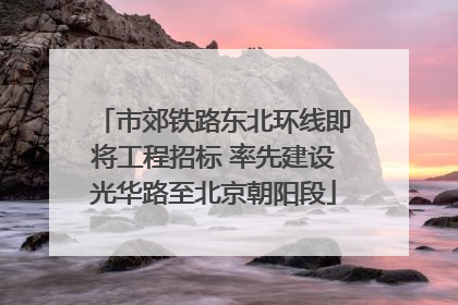 市郊铁路东北环线即将工程招标 率先建设光华路至北京朝阳段