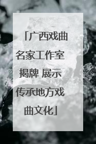 广西戏曲名家工作室揭牌 展示传承地方戏曲文化