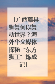 广西藤县狮舞何以舞动世界？海外华文媒体探秘“东方狮王”炼成记