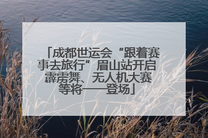 成都世运会“跟着赛事去旅行”眉山站开启 霹雳舞、无人机大赛等将一一登场