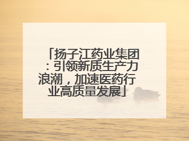 扬子江药业集团：引领新质生产力浪潮，加速医药行业高质量发展