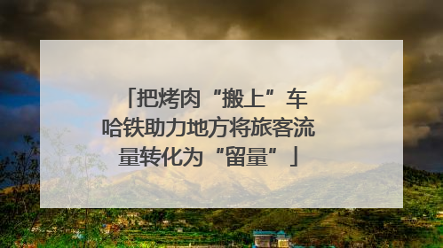 把烤肉“搬上”车 哈铁助力地方将旅客流量转化为“留量”