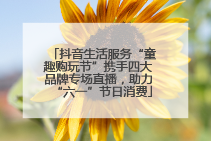 抖音生活服务“童趣购玩节”携手四大品牌专场直播，助力“六一”节日消费
