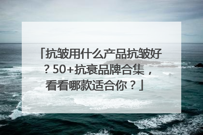 抗皱用什么产品抗皱好？50+抗衰品牌合集，看看哪款适合你？