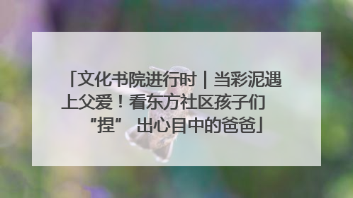 文化书院进行时｜当彩泥遇上父爱！看东方社区孩子们 “捏” 出心目中的爸爸