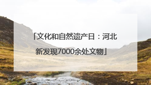文化和自然遗产日：河北新发现7000余处文物