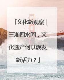 文化新观察｜三湘四水间，文化遗产何以焕发新活力？