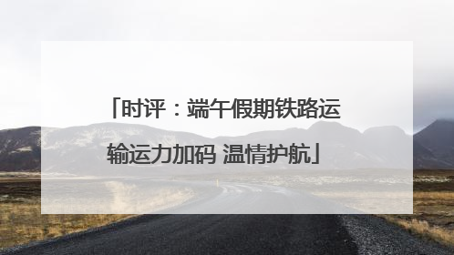 时评：端午假期铁路运输运力加码 温情护航