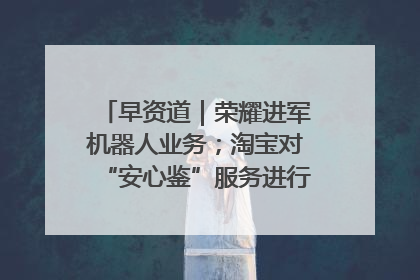早资道｜荣耀进军机器人业务；淘宝对“安心鉴”服务进行逐步下线调整